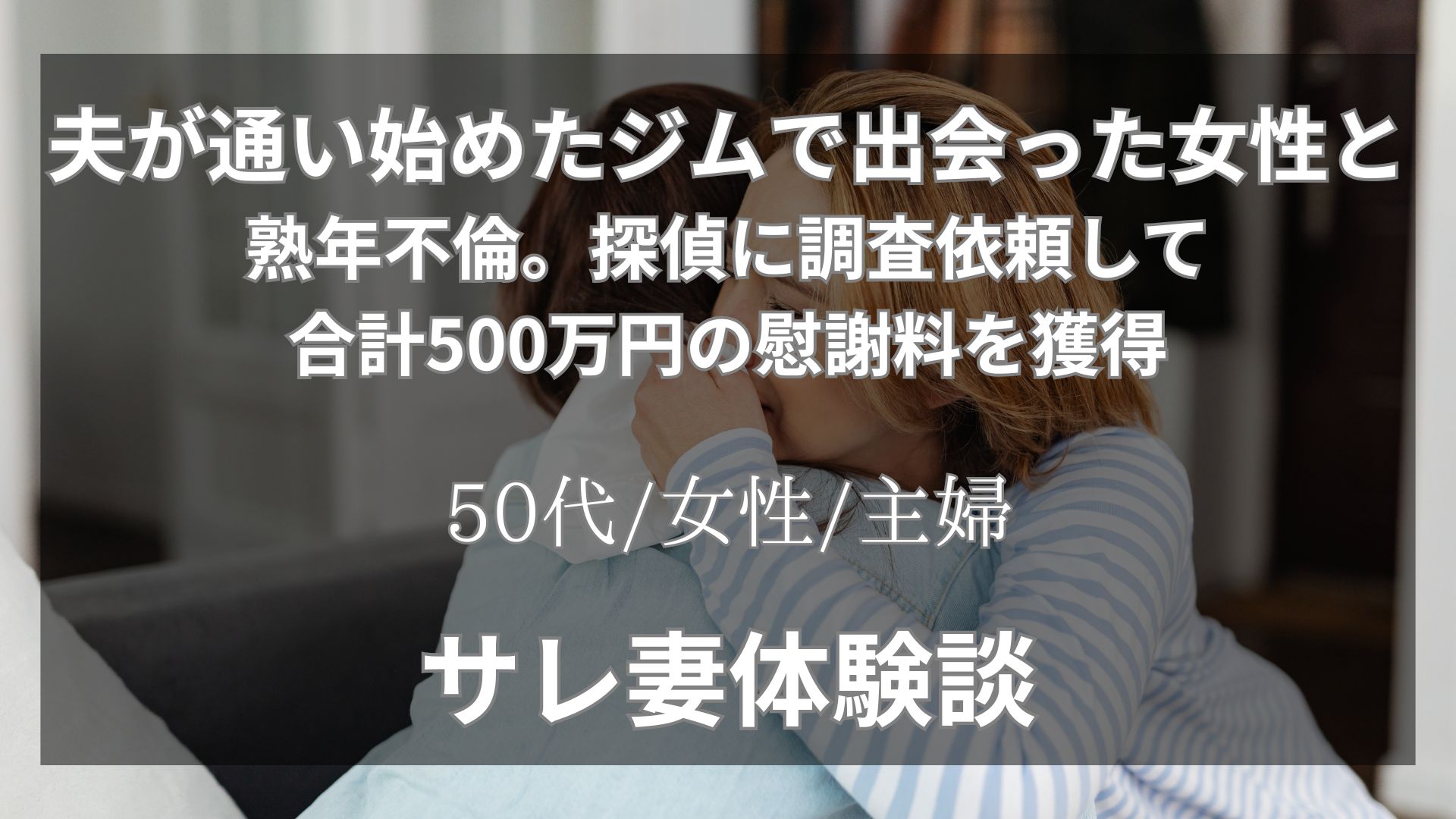 夫がジムで知り合った40代の女性と熟年不倫。探偵への浮気調査料100万円をかけて慰謝料総額500万円を回収した体験談【52代/女性/主婦】